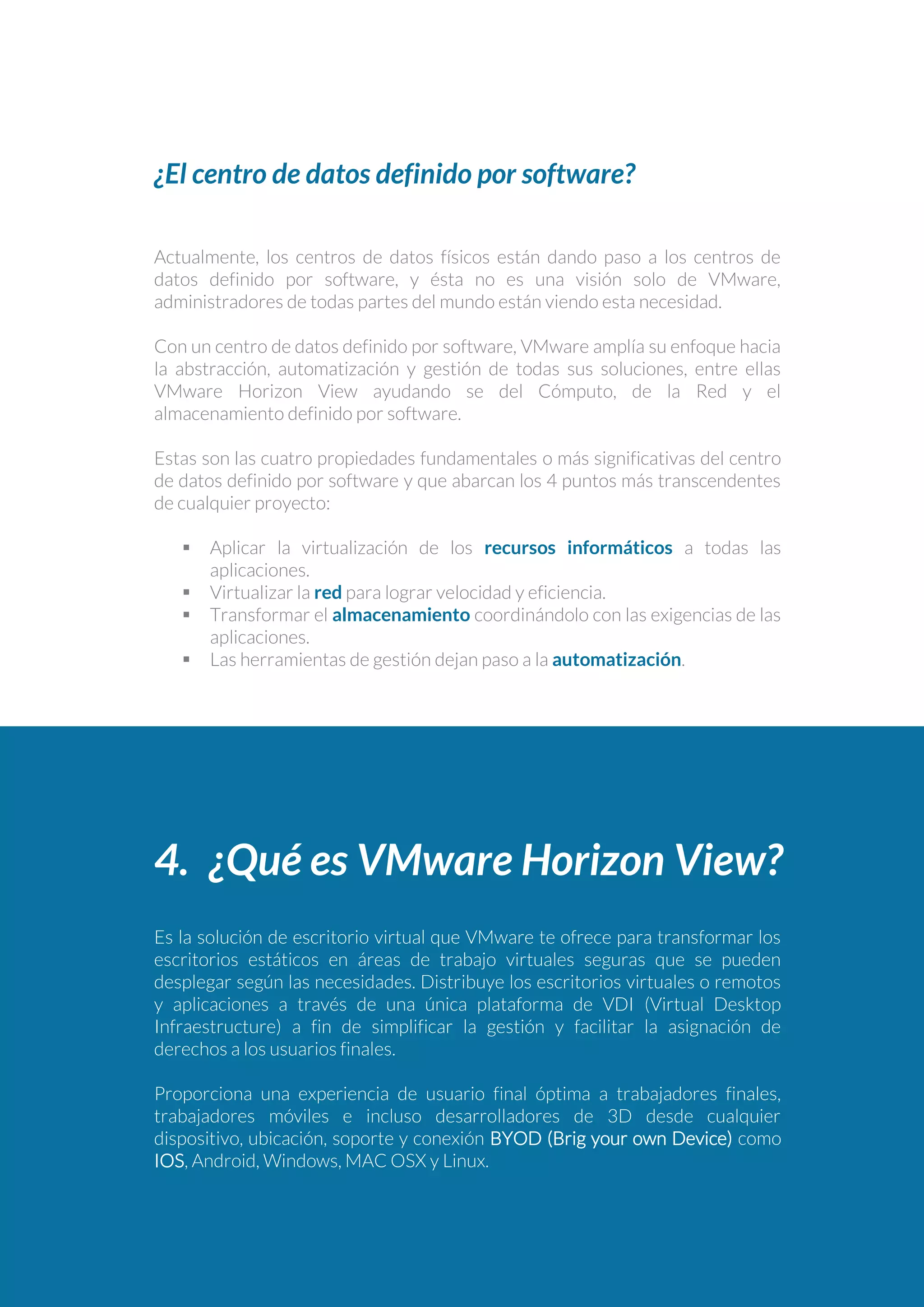 ¿El centro de datos definido por software?
Actualmente, los centros de datos físicos están dando paso a los centros de
datos definido por software, y ésta no es una visión solo de VMware,
administradores de todas partes del mundo están viendo esta necesidad.
Con un centro de datos definido por software, VMware amplía su enfoque hacia
la abstracción, automatización y gestión de todas sus soluciones, entre ellas
VMware Horizon View ayudando se del Cómputo, de la Red y el
almacenamiento definido por software.
Estas son las cuatro propiedades fundamentales o más significativas del centro
de datos definido por software y que abarcan los 4 puntos más transcendentes
de cualquier proyecto:
 Aplicar la virtualización de los recursos informáticos a todas las
aplicaciones.
 Virtualizar la red para lograr velocidad y eficiencia.
 Transformar el almacenamiento coordinándolo con las exigencias de las
aplicaciones.
 Las herramientas de gestión dejan paso a la automatización.
4. ¿Qué es VMware Horizon View?
Es la solución de escritorio virtual que VMware te ofrece para transformar los
escritorios estáticos en áreas de trabajo virtuales seguras que se pueden
desplegar según las necesidades. Distribuye los escritorios virtuales o remotos
y aplicaciones a través de una única plataforma de VDI (Virtual Desktop
Infraestructure) a fin de simplificar la gestión y facilitar la asignación de
derechos a los usuarios finales.
Proporciona una experiencia de usuario final óptima a trabajadores finales,
trabajadores móviles e incluso desarrolladores de 3D desde cualquier
dispositivo, ubicación, soporte y conexión BYOD (Brig your own Device) como
IOS, Android, Windows, MAC OSX y Linux.
 