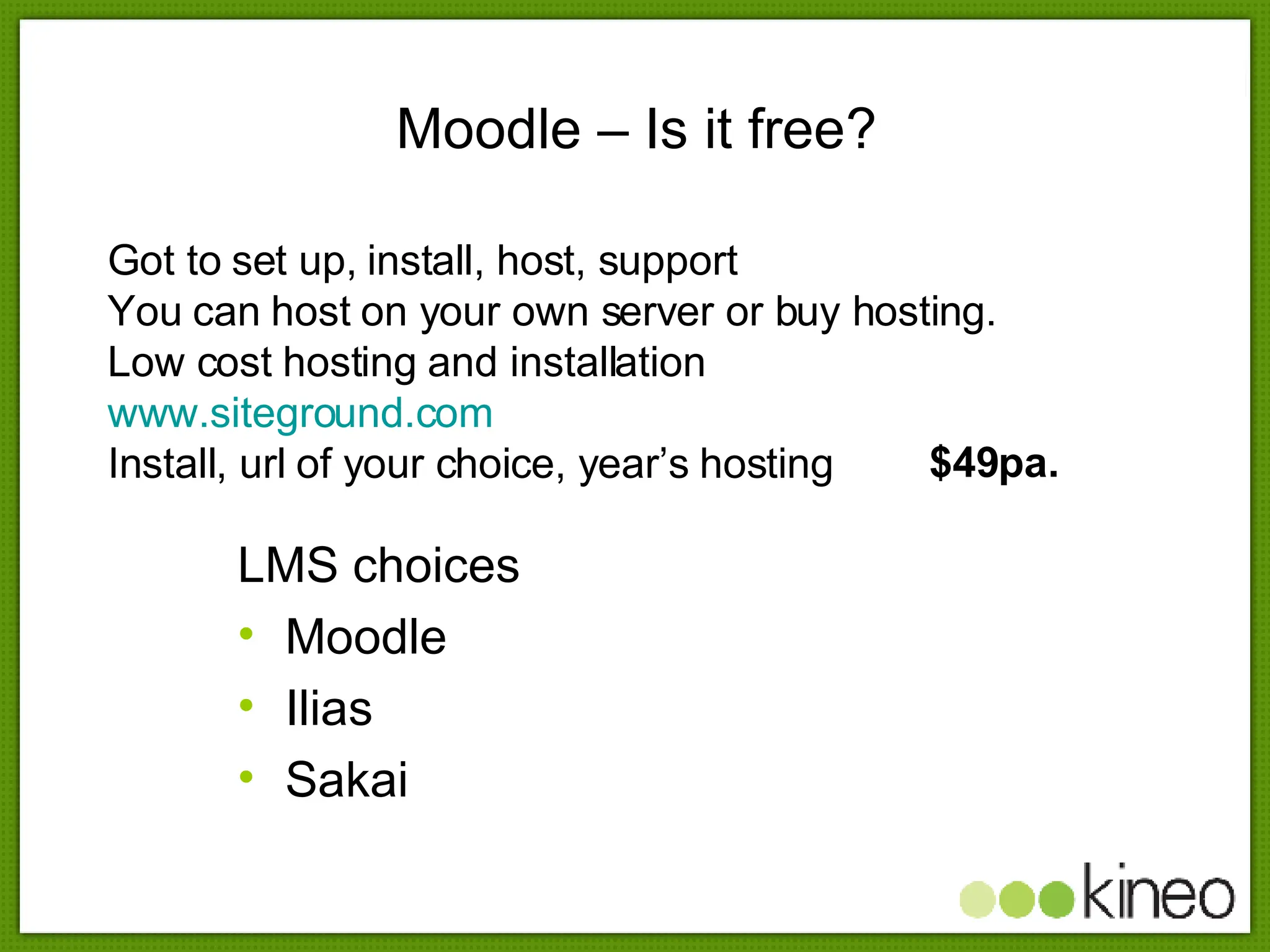 Moodle – Is it free? LMS choices Moodle Ilias Sakai Got to set up, install, host, support You can host on your own server or buy hosting. Low cost hosting and installation  www.siteground.com Install, url of your choice, year’s hosting  $49pa. 