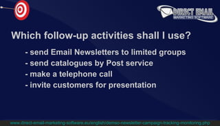 Which follow-up activities shall I use? -  send Email Newsletters to limited groups -   send catalogues by Post service -   make a telephone call -   invite customers for presentation www.direct-email-marketing-software.eu/english/demso-newsletter-campaign-tracking-monitoring.php 
