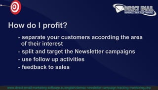 How do I profit? separate your customers according the area    of their interest split and target the Newsletter campaigns   use follow up activities feedback to sales www.direct-email-marketing-software.eu/english/demso-newsletter-campaign-tracking-monitoring.php 