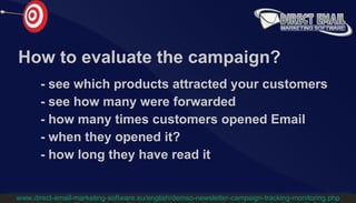 How to evaluate the campaign? -  see which products attracted your customers -   see how many were forwarded -   how many times customers opened Email -   when they opened it? -   how long they have read it www.direct-email-marketing-software.eu/english/demso-newsletter-campaign-tracking-monitoring.php 