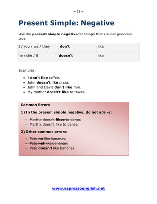 ~ 11 ~
www.espressoenglish.net
Present Simple: Negative
Use the present simple negative for things that are not generally
true.
I / you / we / they don’t like
he / she / it doesn't like
Examples:
I don't like coffee.
John doesn't like pizza.
John and David don't like milk.
My mother doesn't like to travel.
Common Errors
1) In the present simple negative, do not add -s:
Martha doesn't likes to dance.
Martha doesn't like to dance.
2) Other common errors:
Pete no like bananas.
Pete not like bananas.
Pete doesn’t like bananas.
 