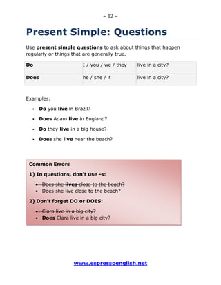 ~ 12 ~
www.espressoenglish.net
Present Simple: Questions
Use present simple questions to ask about things that happen
regularly or things that are generally true.
Do I / you / we / they live in a city?
Does he / she / it live in a city?
Examples:
 Do you live in Brazil?
 Does Adam live in England?
 Do they live in a big house?
 Does she live near the beach?
Common Errors
1) In questions, don't use -s:
Does she lives close to the beach?
Does she live close to the beach?
2) Don’t forget DO or DOES:
Clara live in a big city?
Does Clara live in a big city?
 