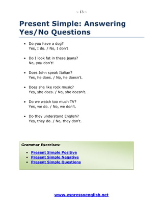 ~ 13 ~
www.espressoenglish.net
Present Simple: Answering
Yes/No Questions
Do you have a dog?
Yes, I do. / No, I don't
Do I look fat in these jeans?
No, you don’t!
Does John speak Italian?
Yes, he does. / No, he doesn't.
Does she like rock music?
Yes, she does. / No, she doesn’t.
Do we watch too much TV?
Yes, we do. / No, we don’t.
Do they understand English?
Yes, they do. / No, they don't.
Grammar Exercises:
Present Simple Positive
Present Simple Negative
Present Simple Questions
 