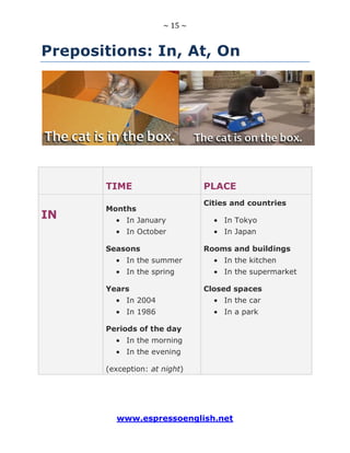 ~ 15 ~
www.espressoenglish.net
Prepositions: In, At, On
TIME PLACE
IN
Months
In January
In October
Seasons
In the summer
In the spring
Years
In 2004
In 1986
Periods of the day
In the morning
In the evening
(exception: at night)
Cities and countries
In Tokyo
In Japan
Rooms and buildings
In the kitchen
In the supermarket
Closed spaces
In the car
In a park
 