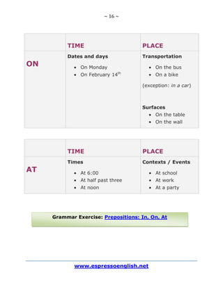 ~ 16 ~
www.espressoenglish.net
Grammar Exercise: Prepositions: In, On, At
TIME PLACE
ON
Dates and days
On Monday
On February 14th
Transportation
On the bus
On a bike
(exception: in a car)
Surfaces
On the table
On the wall
TIME PLACE
AT
Times
At 6:00
At half past three
At noon
Contexts / Events
At school
At work
At a party
 