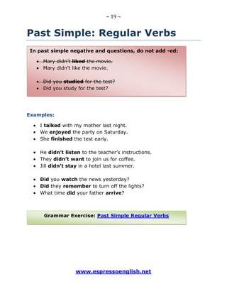 ~ 19 ~
www.espressoenglish.net
Past Simple: Regular Verbs
Examples:
I talked with my mother last night.
We enjoyed the party on Saturday.
She finished the test early.
He didn’t listen to the teacher’s instructions.
They didn’t want to join us for coffee.
Jill didn’t stay in a hotel last summer.
Did you watch the news yesterday?
Did they remember to turn off the lights?
What time did your father arrive?
Grammar Exercise: Past Simple Regular Verbs
In past simple negative and questions, do not add -ed:
Mary didn’t liked the movie.
Mary didn’t like the movie.
Did you studied for the test?
Did you study for the test?
 