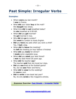 ~ 21 ~
www.espressoenglish.net
Past Simple: Irregular Verbs
Examples:
Where were you last month?
I was in France.
What did your sister buy at the mall?
She bought new shoes.
What time did he eat breakfast today?
He ate breakfast at 6:00 AM.
When did you get married?
We got married in July.
Why did she go to London?
She went to London to study English.
Did you have any pets when you were a child?
Yes, I had a dog.
When did he leave the meeting?
He left the meeting an hour before it finished
What did you make for dinner?
I made some vegetable soup.
When did you meet your best friend?
I met my best friend 20 years ago.
What did the teacher say?
The teacher said that she loved our class.
Did you see Brad at the football game?
No, but we saw Peter and Henry.
What did he wear to the wedding?
He wore a suit.
Did he write a new book last year?
No, he only wrote a few magazine articles.
Grammar Exercise: Past Simple – Irregular Verbs
 