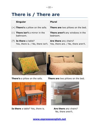 ~ 22 ~
www.espressoenglish.net
There is / There are
Singular Plural
(+) There’s a pillow on the sofa. There are two pillows on the bed.
(-) There isn’t a mirror in the
bathroom.
There aren’t any windows in the
bedroom.
(?) Is there a table?
Yes, there is. / No, there isn’t.
Are there any chairs?
Yes, there are. / No, there aren’t.
There’s a pillow on the sofa. There are two pillows on the bed.
Is there a table? Yes, there is. Are there any chairs?
No, there aren’t.
 