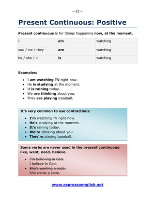 ~ 23 ~
www.espressoenglish.net
Present Continuous: Positive
Present continuous is for things happening now, at the moment.
I am watching
you / we / they are watching
he / she / it is watching
Examples:
I am watching TV right now.
He is studying at the moment.
It is raining today.
We are thinking about you.
They are playing baseball.
Some verbs are never used in the present continuous:
like, want, need, believe.
I’m believing in God.
I believe in God.
She’s wanting a soda.
She wants a soda.
It’s very common to use contractions:
I'm watching TV right now.
He's studying at the moment.
It's raining today.
We're thinking about you.
They're playing baseball.
 