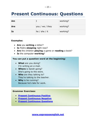 ~ 25 ~
www.espressoenglish.net
Present Continuous: Questions
Am I working?
Are you / we / they working?
Is he / she / it working?
Examples:
Are you writing a letter?
Is Pedro sleeping right now?
Are the children playing a game or reading a book?
Is the computer working?
Grammar Exercises:
Present Continuous Positive
Present Continuous Negative
Present Continuous Questions
You can put a question word at the beginning:
What are you doing?
I’m writing an e-mail.
Where is Sarah going?
She’s going to the store.
Who are they talking to?
They’re talking to the teacher.
Why is he running?
Because he’s late for work.
 