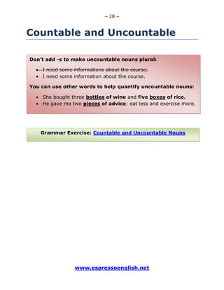 ~ 28 ~
www.espressoenglish.net
Countable and Uncountable
Grammar Exercise: Countable and Uncountable Nouns
Don’t add -s to make uncountable nouns plural:
I need some informations about the course.
I need some information about the course.
You can use other words to help quantify uncountable nouns:
She bought three bottles of wine and five boxes of rice.
He gave me two pieces of advice: eat less and exercise more.
 