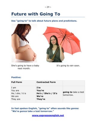 ~ 29 ~
www.espressoenglish.net
Future with Going To
Use “going to” to talk about future plans and predictions.
She’s going to have a baby It’s going to rain soon.
next month.
Positive:
Full Form Contracted Form
I am
You are
He / she / it is
We are
They are
I’m
You’re
He’s / She’s / It’s
We’re
They’re
going to take a test
tomorrow.
In fast spoken English, “going to” often sounds like gonna:
“We’re gonna take a test tomorrow.”
 