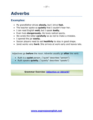 ~ 37 ~
www.espressoenglish.net
Adverbs
Examples:
My grandfather drives slowly, but I drive fast.
The teacher spoke so quietly that I couldn’t hear her.
I can read English well, but I speak badly.
Evan lives dangerously. He loves radical sports.
We wrote the letter carefully so as not to make a mistake.
I opened the jar easily.
Soccer players need to eat healthily to stay in good shape.
Janet works very hard. She arrives at work early and leaves late.
Grammar Exercise: Adjective or Adverb?
Adjectives go before the noun. Adverbs usually go after the verb:
Ruth is a quiet person. (“quiet” describes “person”)
Ruth speaks quietly. (“quietly” describes “speaks”)
 