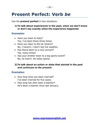 ~ 38 ~
www.espressoenglish.net
Present Perfect: Verb be
Use the present perfect in two situations:
1)To talk about experiences in the past, when we don’t know
or don’t say exactly when the experience happened.
Examples:
Have you been to Italy?
Yes, I’ve been there three times.
Have you been to Rio de Janeiro?
No, I haven’t. I don’t like hot weather.
Has Diana been to a rock concert?
Yes, many times!
Has your brother been to a big sports event?
No, he hasn’t. He hates sports.
2)To talk about an action or state that started in the past
and continues to the present.
Examples:
How long have you been married?
I’ve been married for five years.
How long has John been a teacher?
He’s been a teacher since last January.
 