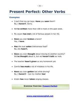 ~ 41 ~
www.espressoenglish.net
Present Perfect: Other Verbs
Examples:
I can’t find my car keys. Have you seen them?
No, I haven’t. Sorry.
We’ve written more than 100 e-mails in the past week.
My cousin has met a lot of famous people in her life.
Have you ever broken a bone?
Yes, I have.
Has she ever eaten Vietnamese food?
No, she hasn’t.
Have you ever thought about moving to another country?
We’ve thought about it, but we haven’t told our kids.
The teacher hasn’t given us any homework yet.
Camilo has made a lot of mistakes in his life.
Have you ever gotten lost while driving?
No, I haven’t – but my mother has!
Kristin has never taken singing classes.
Grammar Exercise: Present Perfect
 