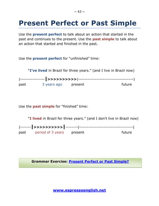 ~ 43 ~
www.espressoenglish.net
Present Perfect or Past Simple
Use the present perfect to talk about an action that started in the
past and continues to the present. Use the past simple to talk about
an action that started and finished in the past.
Use the present perfect for “unfinished” time:
“I’ve lived in Brazil for three years.” (and I live in Brazil now)
|----------------|>>>>>>>>>>|------------------------------------|
past 3 years ago present future
Use the past simple for “finished” time:
“I lived in Brazil for three years.” (and I don’t live in Brazil now)
|-------|>>>>>>>>>>|--------|-----------------------------------|
past period of 3 years present future
Grammar Exercise: Present Perfect or Past Simple?
 