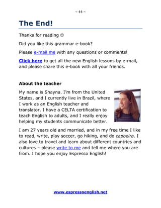 ~ 44 ~
www.espressoenglish.net
The End!
Thanks for reading 
Did you like this grammar e-book?
Please e-mail me with any questions or comments!
Click here to get all the new English lessons by e-mail,
and please share this e-book with all your friends.
About the teacher
My name is Shayna. I’m from the United
States, and I currently live in Brazil, where
I work as an English teacher and
translator. I have a CELTA certification to
teach English to adults, and I really enjoy
helping my students communicate better.
I am 27 years old and married, and in my free time I like
to read, write, play soccer, go hiking, and do capoeira. I
also love to travel and learn about different countries and
cultures – please write to me and tell me where you are
from. I hope you enjoy Espresso English!
 