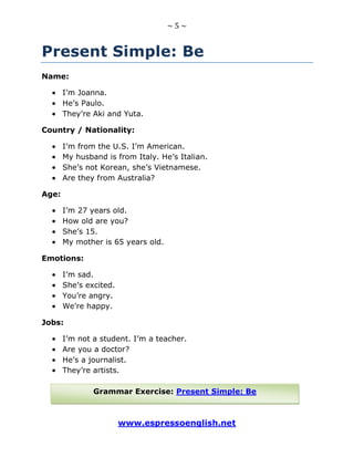 ~ 5 ~
www.espressoenglish.net
Present Simple: Be
Name:
I’m Joanna.
He’s Paulo.
They’re Aki and Yuta.
Country / Nationality:
I’m from the U.S. I’m American.
My husband is from Italy. He’s Italian.
She’s not Korean, she’s Vietnamese.
Are they from Australia?
Age:
I’m 27 years old.
How old are you?
She’s 15.
My mother is 65 years old.
Emotions:
I’m sad.
She’s excited.
You’re angry.
We’re happy.
Jobs:
I’m not a student. I’m a teacher.
Are you a doctor?
He’s a journalist.
They’re artists.
Grammar Exercise: Present Simple: Be
 