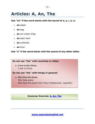 ~ 8 ~
www.espressoenglish.net
Articles: A, An, The
Use “an” if the word starts with the sound of a, e, i, o, u:
an apple
an egg
an ice cream shop
an open door
an umbrella
an hour
Use “a” if the word starts with the sound of any other letter.
Do not use “the” with countries or cities:
I live in the China.
I live in China.
Do not use “the” with things in general:
She likes the pizza.
She likes pizza.
She likes the pizza from Tony’s Restaurant. (specific)
Grammar Exercise: A, An, The
 