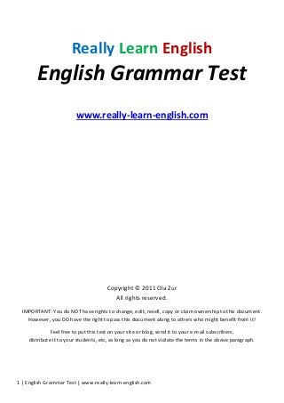 1 | English Grammar Test | www.really-learn-english.com
Really Learn English
English Grammar Test
www.really-learn-english.com
Copyright © 2011 Ola Zur
All rights reserved.
IMPORTANT: You do NOT have rights to change, edit, resell, copy or claim ownership to this document.
However, you DO have the right to pass this document along to others who might benefit from it!
Feel free to put this test on your site or blog, send it to your e-mail subscribers,
distribute it to your students, etc, as long as you do not violate the terms in the above paragraph.
 