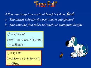 A flea can jump to a vertical height of 4cm, find:
a. The initial velocity the pest leaves the ground
b. The time the flea takes to reach its maximum height
2 2
2 2
2
0 2( 9.8 / )(.04 )
.88 /
f i
i
i
v v ad
v m s m
v m s
 
  
 
2
0 .88 / ( 9.8 / )
.09sec
f i
v v at
m s m s t
t
 
  

 