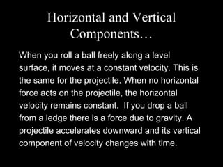 Horizontal and Vertical Components… When you roll a ball freely along a level surface, it moves at a constant velocity. This is the same for the projectile. When no horizontal force acts on the projectile, the horizontal velocity remains constant.  If you drop a ball from a ledge there is a force due to gravity. A projectile accelerates downward and its vertical component of velocity changes with time. 