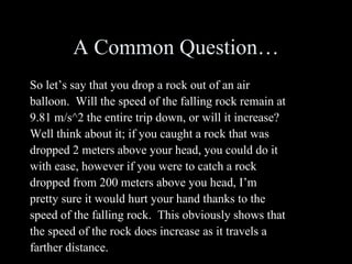 A Common Question… So let’s say that you drop a rock out of an air balloon.  Will the speed of the falling rock remain at 9.81 m/s^2 the entire trip down, or will it increase?  Well think about it; if you caught a rock that was dropped 2 meters above your head, you could do it with ease, however if you were to catch a rock dropped from 200 meters above you head, I’m pretty sure it would hurt your hand thanks to the speed of the falling rock.  This obviously shows that the speed of the rock does increase as it travels a farther distance. 
