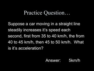 Practice Question… Suppose a car moving in a straight line steadily increases it’s speed each second, first from 35 to 40 km/h, the from 40 to 45 km/h, then 45 to 50 km/h.  What is it’s acceleration? Answer:  5km/h 