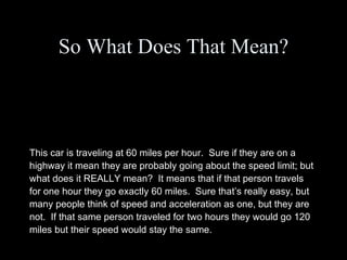 So What Does That Mean? This car is traveling at 60 miles per hour.  Sure if they are on a highway it mean they are probably going about the speed limit; but what does it REALLY mean?  It means that if that person travels for one hour they go exactly 60 miles.  Sure that’s really easy, but many people think of speed and acceleration as one, but they are not.  If that same person traveled for two hours they would go 120 miles but their speed would stay the same. 
