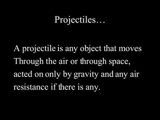 Projectiles… A projectile is any object that moves Through the air or through space, acted on only by gravity and any air resistance if there is any. 