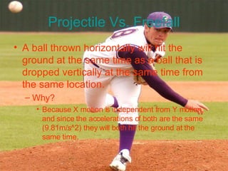 Projectile Vs. Freefall A ball thrown horizontally will hit the ground at the same time as a ball that is dropped vertically at the same time from the same location. Why? Because X motion is independent from Y motion, and since the accelerations of both are the same (9.81m/s^2) they will both hit the ground at the same time.  