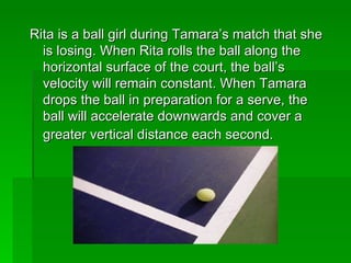 Rita is a ball girl during Tamara’s match that she is losing. When Rita rolls the ball along the horizontal surface of the court, the ball’s velocity will remain constant. When Tamara drops the ball in preparation for a serve, the ball will accelerate downwards and cover a greater vertical distance each second.   