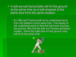 A ball served horizontally will hit the ground at the same time as a ball dropped at the same time from the same location. Ex: Rita and Tamara both try to underhand serve from the baseline at the same time. The beauty of the underhand serve is that the ball never touches the ground. Rita hits the ball, but Tamara somehow misses.  When the balls land on the ground, they will hit at the same time. 