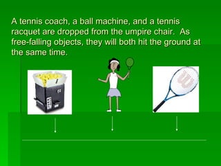 A tennis coach, a ball machine, and a tennis racquet are dropped from the umpire chair.  As free-falling objects, they will both hit the ground at the same time. 