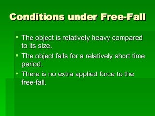 Conditions under Free-Fall The object is relatively heavy compared to its size.  The object falls for a relatively short time period.  There is no extra applied force to the free-fall.  