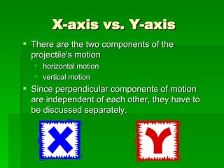 X-axis vs. Y-axis There are the two components of the projectile's motion  horizontal motion vertical motion Since perpendicular components of motion are independent of each other, they have to be discussed separately.  