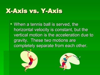 X-Axis vs. Y-Axis When a tennis ball is served, the horizontal velocity is constant, but the vertical motion is the acceleration due to gravity.  These two motions are completely separate from each other. 