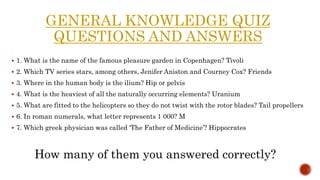 GENERAL KNOWLEDGE QUIZ
QUESTIONS AND ANSWERS
 1. What is the name of the famous pleasure garden in Copenhagen? Tivoli
 2. Which TV series stars, among others, Jenifer Aniston and Courney Cox? Friends
 3. Where in the human body is the ilium? Hip or pelvis
 4. What is the heaviest of all the naturally occurring elements? Uranium
 5. What are fitted to the helicopters so they do not twist with the rotor blades? Tail propellers
 6. In roman numerals, what letter represents 1 000? M
 7. Which greek physician was called ‘The Father of Medicine’? Hippocrates
How many of them you answered correctly?
 