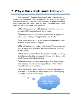 2. Why is this eBook Guide Different?
              A good question! Today one has many choices: to attend courses,
       buy books, and download guides on how to become a good writer. All of
       these options and more cost time! Time is precious so before you commit
       yourself to reading this eBook Guide, ask what value will you find in this
       guide and why is this eBook guide different?
             Different because it is free. Most eBooks would like you to pay
             upwards of $20, but this eBook is free of charge.
             Different because it is well proven. It was written by a published
             author who is actively writing paperbacks and eBooks.
             Different because it works, as the author of this eBook Guide has
             produced fourteen novels in ten years.
             Different because it is a product of hard work. This represents ten
             years of researching, developing and implementing the techniques
             of good writing.
             Different because the author of this guide is committed to refining
             the techniques of crafting a work and will make all revisions of this
             eBook Guide available free of charge.
             Different because it is written with the goal of helping aspiring
             authors in their pursuit to becoming a published author without
             being either misled or scammed.
             Different because it will be followed by other free eBook Guides
             such as the “Top Ten Secrets of Getting Published” in an ongoing
             ‘An eBook Guide of Secrets’ series.



                                                 Differentiation
                                                 Creates Value!




	
  
 