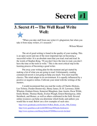 Secret #1
3. Secret #1—The Well Read Write
             Well:
              “When you take stuff from one writer it’s plagiarism; but when you
       take it from many writers, it’s research.”
                                                                       -Wilson Mizner


              The art of good writing is found in the quality of your reading. This
       is an open secret and one of the most important tips on becoming a
       successful writer. It is an absolute must that you read, read and read. In
       the words of Stephen King, “If you don’t have the time to read, you don’t
       have the time or the tools to write.” This is the most critical step in the
       learning process of becoming a good writer.
              Put away your writing plan for the moment and get started by
       making a list of what you are going to read. Unfortunately, reading
       commercial novels is not going to help you much. You must read the
       classics. The mind adapts to its environment. It is equally influenced by a
       positive or negative milieu. Cultivate your mind with the writings of the
       masters.
             I would recommend that you read the works of Charles Dickens,
       Leo Tolstoy, Feodor Dostoevsky, Henry James, D. H. Lawrence, Edith
       Wharton, Graham Green, Somerset Maugham, Jane Austin, Oscar Wilde,
       Emily Bronte, Thomas Hardy, Evelyn Waugh, Ernest Hemingway, John
       Steinbeck, and Homer, as well as others celebrated in the field. Several
       online resources can help you determine which books and authors you
       would like to read. Below are a few examples of such sites:
         http://www.goodreads.com/list/show/16.Best_Books_of_the_19th_Century
         http://www.guardian.co.uk/world/2002/may/08/books.booksnews
         http://www.nytimes.com/library/books/072098best-novels-list.html



	
  
 