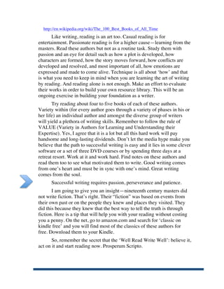 http://en.wikipedia.org/wiki/The_100_Best_Books_of_All_Time
              Like writing, reading is an art too. Casual reading is for
       entertainment. Passionate reading is for a higher cause—learning from the
       masters. Read these authors but not as a routine task. Study them with
       passion and an eye for detail such as how a plot is developed, how
       characters are formed, how the story moves forward, how conflicts are
       developed and resolved, and most important of all, how emotions are
       expressed and made to come alive. Technique is all about ‘how’ and that
       is what you need to keep in mind when you are learning the art of writing
       by reading. And reading alone is not enough. Make an effort to evaluate
       their works in order to build your own resource library. This will be an
       ongoing exercise in building your foundation as a writer.
              Try reading about four to five books of each of these authors.
       Variety within (for every author goes through a variety of phases in his or
       her life) an individual author and amongst the diverse group of writers
       will yield a plethora of writing skills. Remember to follow the rule of
       VALUE (Variety in Authors for Learning and Understanding their
       Expertise). Yes, I agree that it is a lot but all this hard work will pay
       handsome and long-lasting dividends. Don’t let the media hype make you
       believe that the path to successful writing is easy and it lies in some clever
       software or a set of three DVD courses or by spending three days at a
       retreat resort. Work at it and work hard. Find notes on these authors and
       read them too to see what motivated them to write. Good writing comes
       from one’s heart and must be in sync with one’s mind. Great writing
       comes from the soul.
             Successful writing requires passion, perseverance and patience.
              I am going to give you an insight—nineteenth century masters did
       not write fiction. That’s right. Their “fiction” was based on events from
       their own past or on the people they knew and places they visited. They
       did this because they knew that the best way to tell the truth is through
       fiction. Here is a tip that will help you with your reading without costing
       you a penny. On the net, go to amazon.com and search for ‘classic on
       kindle free’ and you will find most of the classics of these authors for
       free. Download them to your Kindle.
              So, remember the secret that the ‘Well Read Write Well’: believe it,
       act on it and start reading now. Prosperum Scripto.




	
  
 