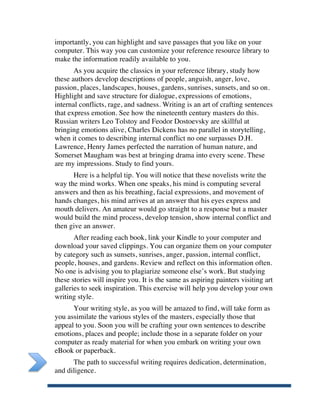 importantly, you can highlight and save passages that you like on your
       computer. This way you can customize your reference resource library to
       make the information readily available to you.
              As you acquire the classics in your reference library, study how
       these authors develop descriptions of people, anguish, anger, love,
       passion, places, landscapes, houses, gardens, sunrises, sunsets, and so on.
       Highlight and save structure for dialogue, expressions of emotions,
       internal conflicts, rage, and sadness. Writing is an art of crafting sentences
       that express emotion. See how the nineteenth century masters do this.
       Russian writers Leo Tolstoy and Feodor Dostoevsky are skillful at
       bringing emotions alive, Charles Dickens has no parallel in storytelling,
       when it comes to describing internal conflict no one surpasses D.H.
       Lawrence, Henry James perfected the narration of human nature, and
       Somerset Maugham was best at bringing drama into every scene. These
       are my impressions. Study to find yours.
             Here is a helpful tip. You will notice that these novelists write the
       way the mind works. When one speaks, his mind is computing several
       answers and then as his breathing, facial expressions, and movement of
       hands changes, his mind arrives at an answer that his eyes express and
       mouth delivers. An amateur would go straight to a response but a master
       would build the mind process, develop tension, show internal conflict and
       then give an answer.
              After reading each book, link your Kindle to your computer and
       download your saved clippings. You can organize them on your computer
       by category such as sunsets, sunrises, anger, passion, internal conflict,
       people, houses, and gardens. Review and reflect on this information often.
       No one is advising you to plagiarize someone else’s work. But studying
       these stories will inspire you. It is the same as aspiring painters visiting art
       galleries to seek inspiration. This exercise will help you develop your own
       writing style.
             Your writing style, as you will be amazed to find, will take form as
       you assimilate the various styles of the masters, especially those that
       appeal to you. Soon you will be crafting your own sentences to describe
       emotions, places and people; include those in a separate folder on your
       computer as ready material for when you embark on writing your own
       eBook or paperback.
             The path to successful writing requires dedication, determination,
       and diligence.

	
  
 