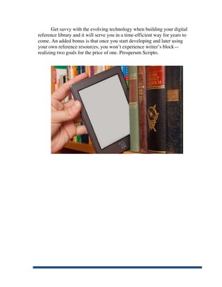 Get savvy with the evolving technology when building your digital
       reference library and it will serve you in a time-efficient way for years to
       come. An added bonus is that once you start developing and later using
       your own reference resources, you won’t experience writer’s block—
       realizing two goals for the price of one. Prosperum Scripto.




	
  
 