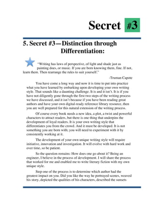 Secret #3
5. Secret #3—Distinction through
             Differentiation:
          “Writing has laws of perspective, of light and shade just as
          painting does, or music. If you are born knowing them, fine. If not,
learn them. Then rearrange the rules to suit yourself.”
                                                                    -Truman Capote
              You have come a long way and now it is time to put into practice
       what you have learned by embarking upon developing your own writing
       style. That sounds like a daunting challenge. It is and it isn’t. It is if you
       have not diligently gone through the first two steps of the writing process
       we have discussed, and it isn’t because if you have been reading great
       authors and have your own digital-ready reference library resource, then
       you are well prepared for this natural extension of the writing process.
              Of course every book needs a new idea, a plot, a twist and powerful
       characters to attract readers, but there is one thing that underpins the
       development of loyal readers. It is your own writing style that
       differentiates you from the crowd. And it must be developed. It is not
       something you are born with; you will need to experiment with it by
       consistently working at it.
               The development of your own unique writing style will require
       initiative, innovation and investigation. It will evolve with hard work and
       over time, so be patient.
             So the question remains: How does one go about it? Being an
       engineer, I believe in the process of development. I will share the process
       that worked for me and enabled me to write literary fiction with my own
       unique style.
              Step one of the process is to determine which author had the
       greatest impact on you. Did you like the way he portrayed scenes, weaved
       his story, depicted the qualities of his characters, described the sunsets

	
  
 
