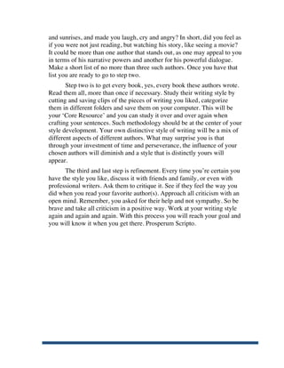 and sunrises, and made you laugh, cry and angry? In short, did you feel as
       if you were not just reading, but watching his story, like seeing a movie?
       It could be more than one author that stands out, as one may appeal to you
       in terms of his narrative powers and another for his powerful dialogue.
       Make a short list of no more than three such authors. Once you have that
       list you are ready to go to step two.
              Step two is to get every book, yes, every book these authors wrote.
       Read them all, more than once if necessary. Study their writing style by
       cutting and saving clips of the pieces of writing you liked, categorize
       them in different folders and save them on your computer. This will be
       your ‘Core Resource’ and you can study it over and over again when
       crafting your sentences. Such methodology should be at the center of your
       style development. Your own distinctive style of writing will be a mix of
       different aspects of different authors. What may surprise you is that
       through your investment of time and perseverance, the influence of your
       chosen authors will diminish and a style that is distinctly yours will
       appear.
             The third and last step is refinement. Every time you’re certain you
       have the style you like, discuss it with friends and family, or even with
       professional writers. Ask them to critique it. See if they feel the way you
       did when you read your favorite author(s). Approach all criticism with an
       open mind. Remember, you asked for their help and not sympathy. So be
       brave and take all criticism in a positive way. Work at your writing style
       again and again and again. With this process you will reach your goal and
       you will know it when you get there. Prosperum Scripto.




	
  
 