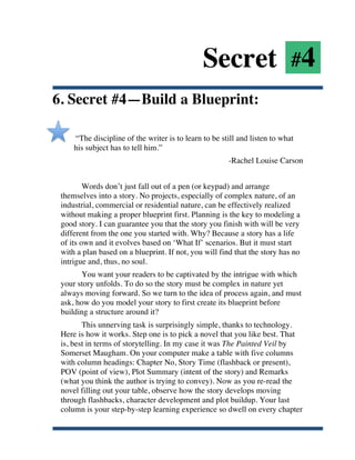 Secret #4
6. Secret #4—Build a Blueprint:

           “The discipline of the writer is to learn to be still and listen to what
           his subject has to tell him.”
                                                             -Rachel Louise Carson


               Words don’t just fall out of a pen (or keypad) and arrange
       themselves into a story. No projects, especially of complex nature, of an
       industrial, commercial or residential nature, can be effectively realized
       without making a proper blueprint first. Planning is the key to modeling a
       good story. I can guarantee you that the story you finish with will be very
       different from the one you started with. Why? Because a story has a life
       of its own and it evolves based on ‘What If’ scenarios. But it must start
       with a plan based on a blueprint. If not, you will find that the story has no
       intrigue and, thus, no soul.
             You want your readers to be captivated by the intrigue with which
       your story unfolds. To do so the story must be complex in nature yet
       always moving forward. So we turn to the idea of process again, and must
       ask, how do you model your story to first create its blueprint before
       building a structure around it?
              This unnerving task is surprisingly simple, thanks to technology.
       Here is how it works. Step one is to pick a novel that you like best. That
       is, best in terms of storytelling. In my case it was The Painted Veil by
       Somerset Maugham. On your computer make a table with five columns
       with column headings: Chapter No, Story Time (flashback or present),
       POV (point of view), Plot Summary (intent of the story) and Remarks
       (what you think the author is trying to convey). Now as you re-read the
       novel filling out your table, observe how the story develops moving
       through flashbacks, character development and plot buildup. Your last
       column is your step-by-step learning experience so dwell on every chapter


	
  
 