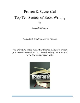 Proven & Successful
         Top Ten Secrets of Book Writing
                                   by

                           Narendra Simone



                  “An eBook Guide of Secrets” Series



       The first of the many eBook Guides that includes a proven
       process based on ten secrets of book writing that I used to
                       write fourteen books to date.




	
  
 