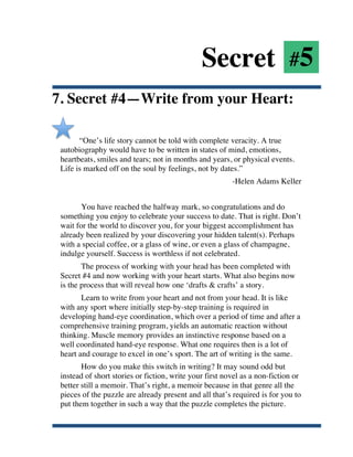 Secret #5
7. Secret #4—Write from your Heart:

             “One’s life story cannot be told with complete veracity. A true
       autobiography would have to be written in states of mind, emotions,
       heartbeats, smiles and tears; not in months and years, or physical events.
       Life is marked off on the soul by feelings, not by dates.”
                                                               -Helen Adams Keller


              You have reached the halfway mark, so congratulations and do
       something you enjoy to celebrate your success to date. That is right. Don’t
       wait for the world to discover you, for your biggest accomplishment has
       already been realized by your discovering your hidden talent(s). Perhaps
       with a special coffee, or a glass of wine, or even a glass of champagne,
       indulge yourself. Success is worthless if not celebrated.
              The process of working with your head has been completed with
       Secret #4 and now working with your heart starts. What also begins now
       is the process that will reveal how one ‘drafts & crafts’ a story.
              Learn to write from your heart and not from your head. It is like
       with any sport where initially step-by-step training is required in
       developing hand-eye coordination, which over a period of time and after a
       comprehensive training program, yields an automatic reaction without
       thinking. Muscle memory provides an instinctive response based on a
       well coordinated hand-eye response. What one requires then is a lot of
       heart and courage to excel in one’s sport. The art of writing is the same.
              How do you make this switch in writing? It may sound odd but
       instead of short stories or fiction, write your first novel as a non-fiction or
       better still a memoir. That’s right, a memoir because in that genre all the
       pieces of the puzzle are already present and all that’s required is for you to
       put them together in such a way that the puzzle completes the picture.


	
  
 