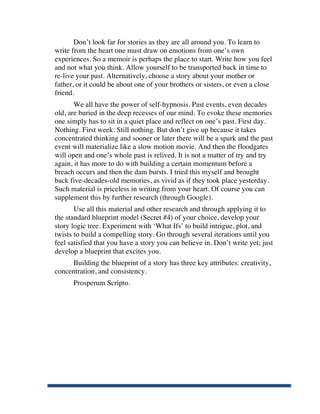 Don’t look far for stories as they are all around you. To learn to
       write from the heart one must draw on emotions from one’s own
       experiences. So a memoir is perhaps the place to start. Write how you feel
       and not what you think. Allow yourself to be transported back in time to
       re-live your past. Alternatively, choose a story about your mother or
       father, or it could be about one of your brothers or sisters, or even a close
       friend.
              We all have the power of self-hypnosis. Past events, even decades
       old, are buried in the deep recesses of our mind. To evoke these memories
       one simply has to sit in a quiet place and reflect on one’s past. First day.
       Nothing. First week. Still nothing. But don’t give up because it takes
       concentrated thinking and sooner or later there will be a spark and the past
       event will materialize like a slow motion movie. And then the floodgates
       will open and one’s whole past is relived. It is not a matter of try and try
       again, it has more to do with building a certain momentum before a
       breach occurs and then the dam bursts. I tried this myself and brought
       back five-decades-old memories, as vivid as if they took place yesterday.
       Such material is priceless in writing from your heart. Of course you can
       supplement this by further research (through Google).
              Use all this material and other research and through applying it to
       the standard blueprint model (Secret #4) of your choice, develop your
       story logic tree. Experiment with ‘What Ifs’ to build intrigue, plot, and
       twists to build a compelling story. Go through several iterations until you
       feel satisfied that you have a story you can believe in. Don’t write yet; just
       develop a blueprint that excites you.
            Building the blueprint of a story has three key attributes: creativity,
       concentration, and consistency.
             Prosperum Scripto.




	
  
 